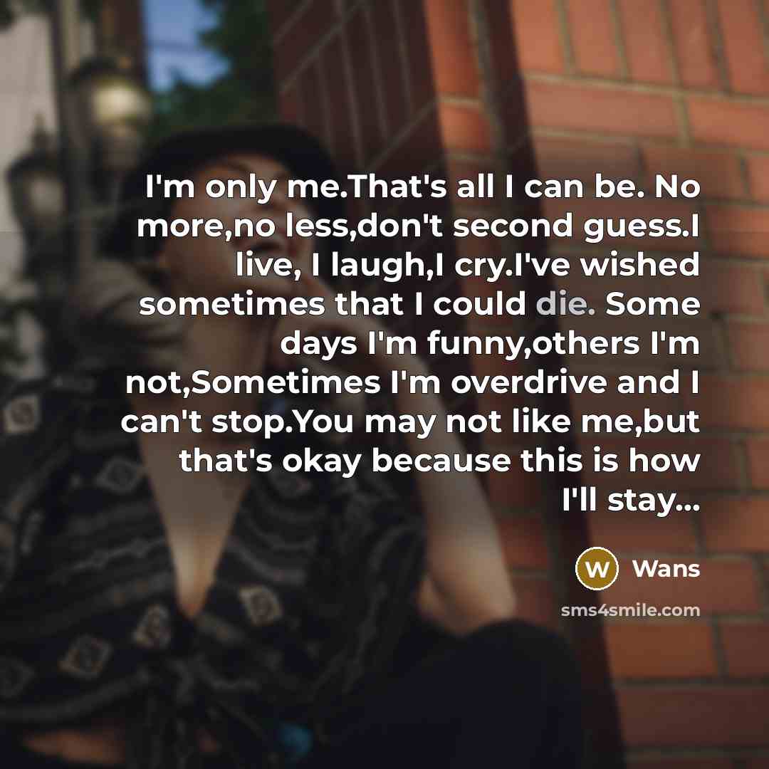 “I'm only me.That's all I can be. No more,no less,don't second guess.I live, I laugh,I cry.I've wished sometimes that I could die. Some days I'm funny,others I'm not,Sometimes I'm overdrive and I can't stop.You may not like me,but that's okay because this is how I'll stay…” quote by Wans