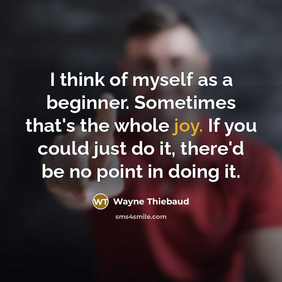 “I think of myself as a beginner. Sometimes that's the whole joy. If you could just do it, there'd be no point in doing it.” quote by Wayne Thiebaud