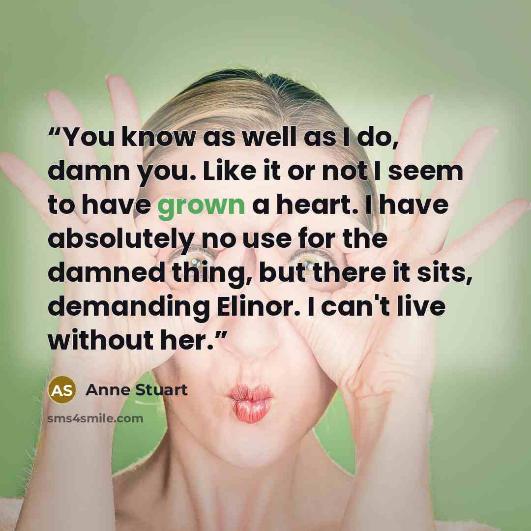 “You know as well as I do, damn you. Like it or not I seem to have grown a heart. I have absolutely no use for the damned thing, but there it sits, demanding Elinor. I can't live without her.” quote by Anne Stuart