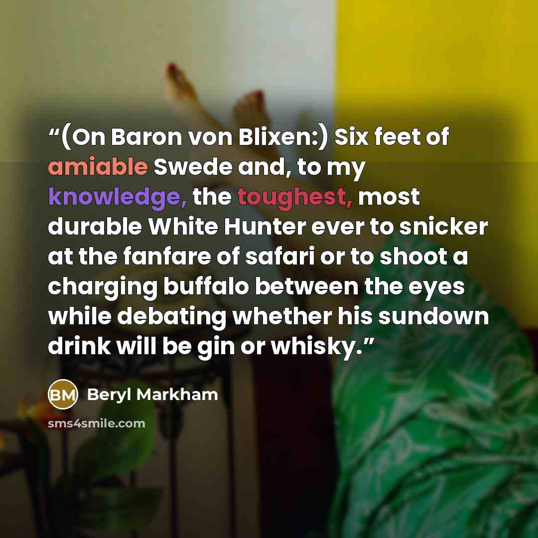 “(On Baron von Blixen:) Six feet of amiable Swede and, to my knowledge, the toughest, most durable White Hunter ever to snicker at the fanfare of safari or to shoot a charging buffalo between the eyes while debating whether his sundown drink will be gin or whisky.” quote by Beryl Markham