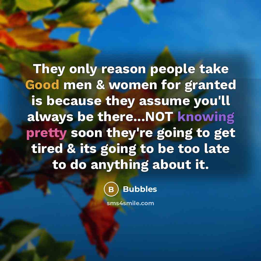 “They only reason people take Good men & women for granted is because they assume you'll always be there...NOT knowing pretty soon they're going to get tired & its going to be too late to do anything about it.” quote by Bubbles