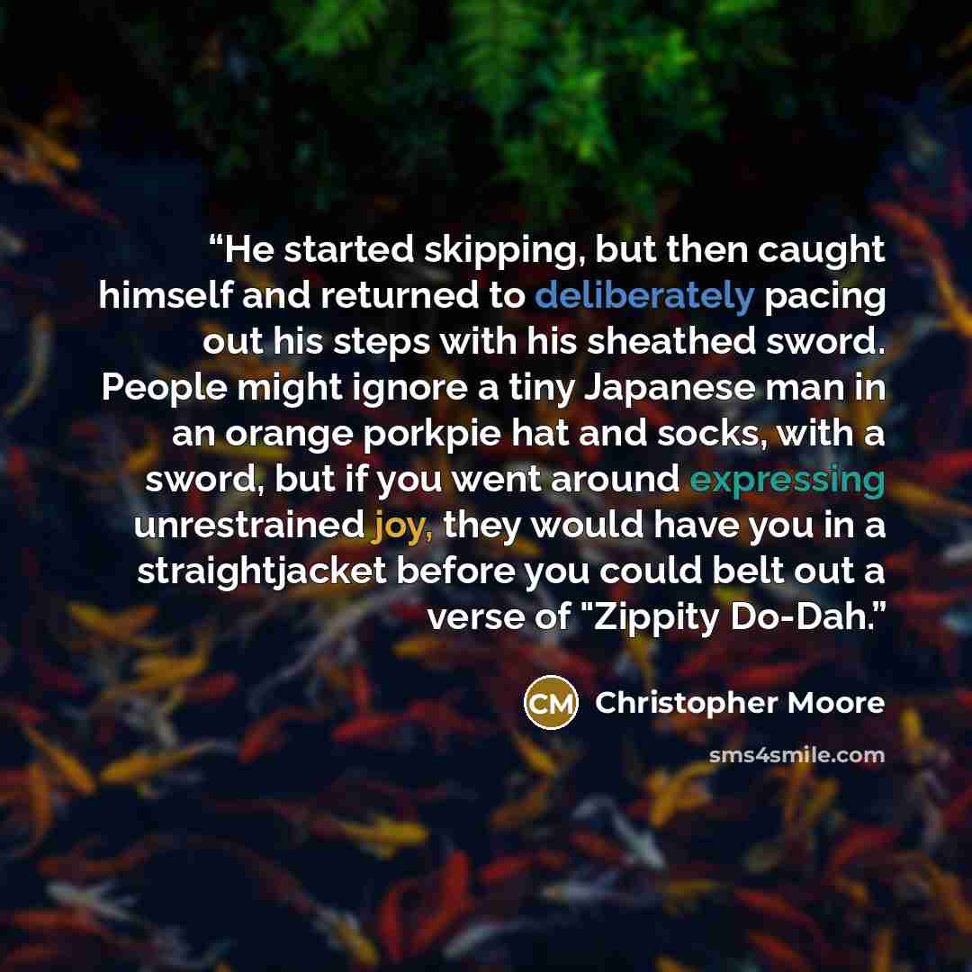 “He started skipping, but then caught himself and returned to deliberately pacing out his steps with his sheathed sword. People might ignore a tiny Japanese man in an orange porkpie hat and socks, with a sword, but if you went around expressing unrestrained joy, they would have you in a…” quote by Christopher Moore