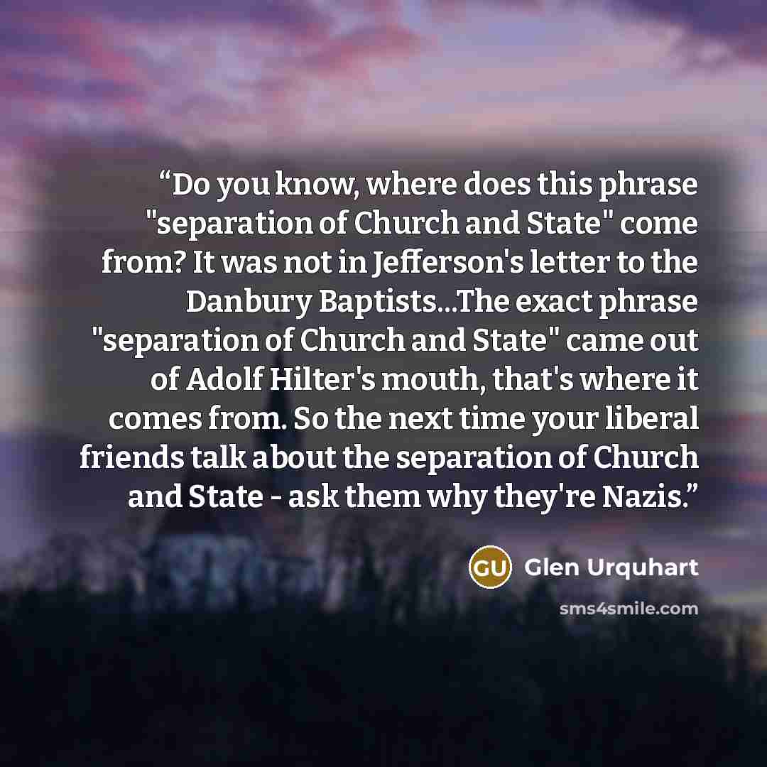 “Do you know, where does this phrase "separation of Church and State" come from? It was not in Jefferson's letter to the Danbury Baptists...The exact phrase "separation of Church and State" came out of Adolf Hilter's mouth, that's where it comes from. So the next time your liberal friends talk…” quote by Glen Urquhart