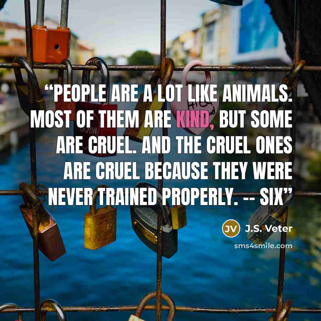 “People are a lot like animals. Most of them are kind, but some are cruel. And the cruel ones are cruel because they were never trained properly. -- Six” quote by J.S. Veter