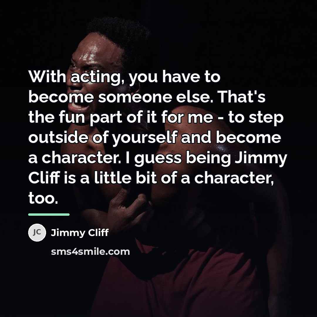 “With acting, you have to become someone else. That's the…” quote by Jimmy Cliff