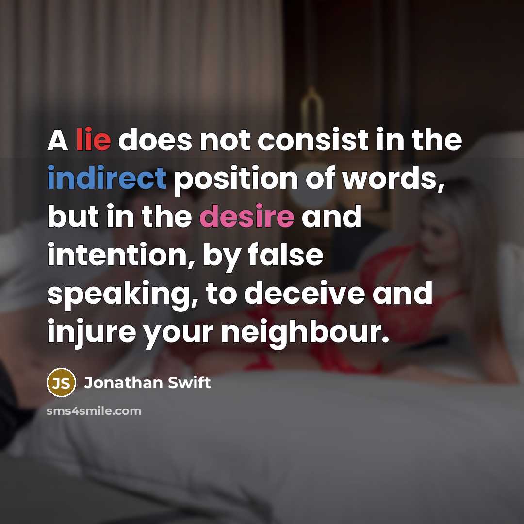 “A lie does not consist in the indirect position of words, but in the desire and intention, by false speaking, to deceive and injure your neighbour.” quote by Jonathan Swift