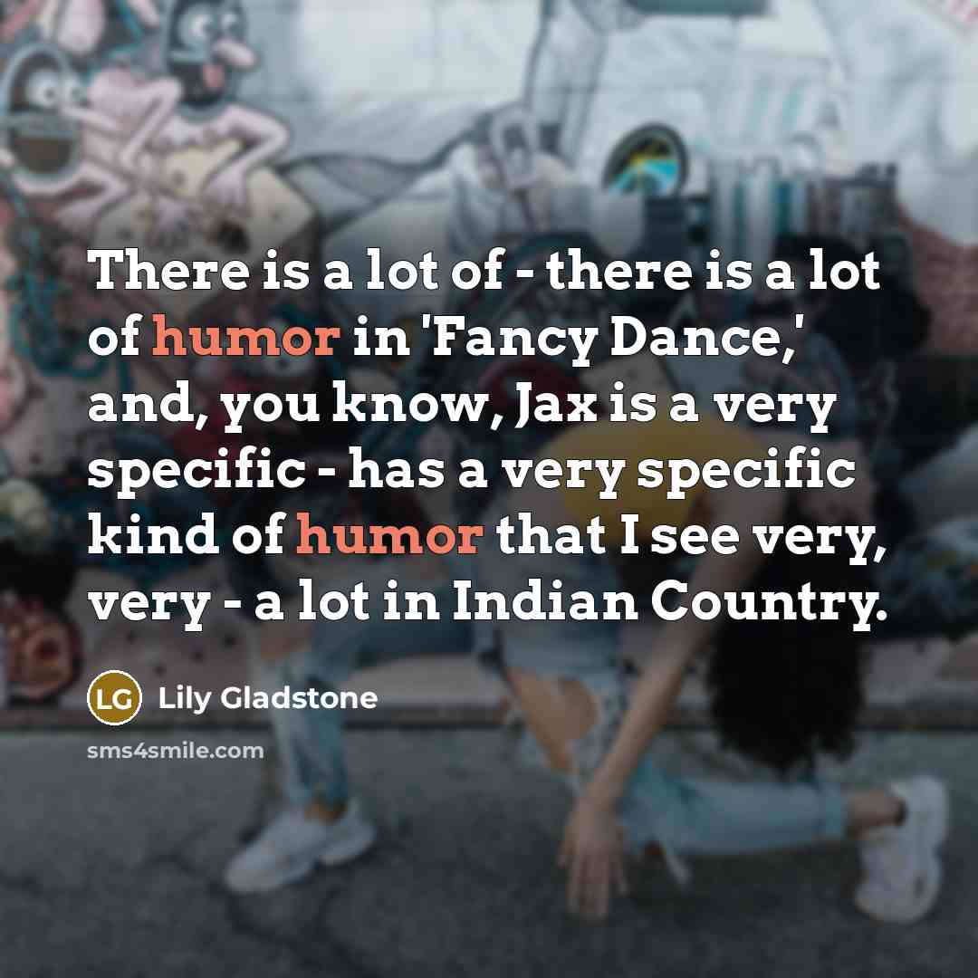 “There is a lot of - there is a lot of humor in 'Fancy Dance,' and, you know, Jax is a very specific - has a very specific kind of humor that I see very, very - a lot in Indian Country.” quote by Lily Gladstone