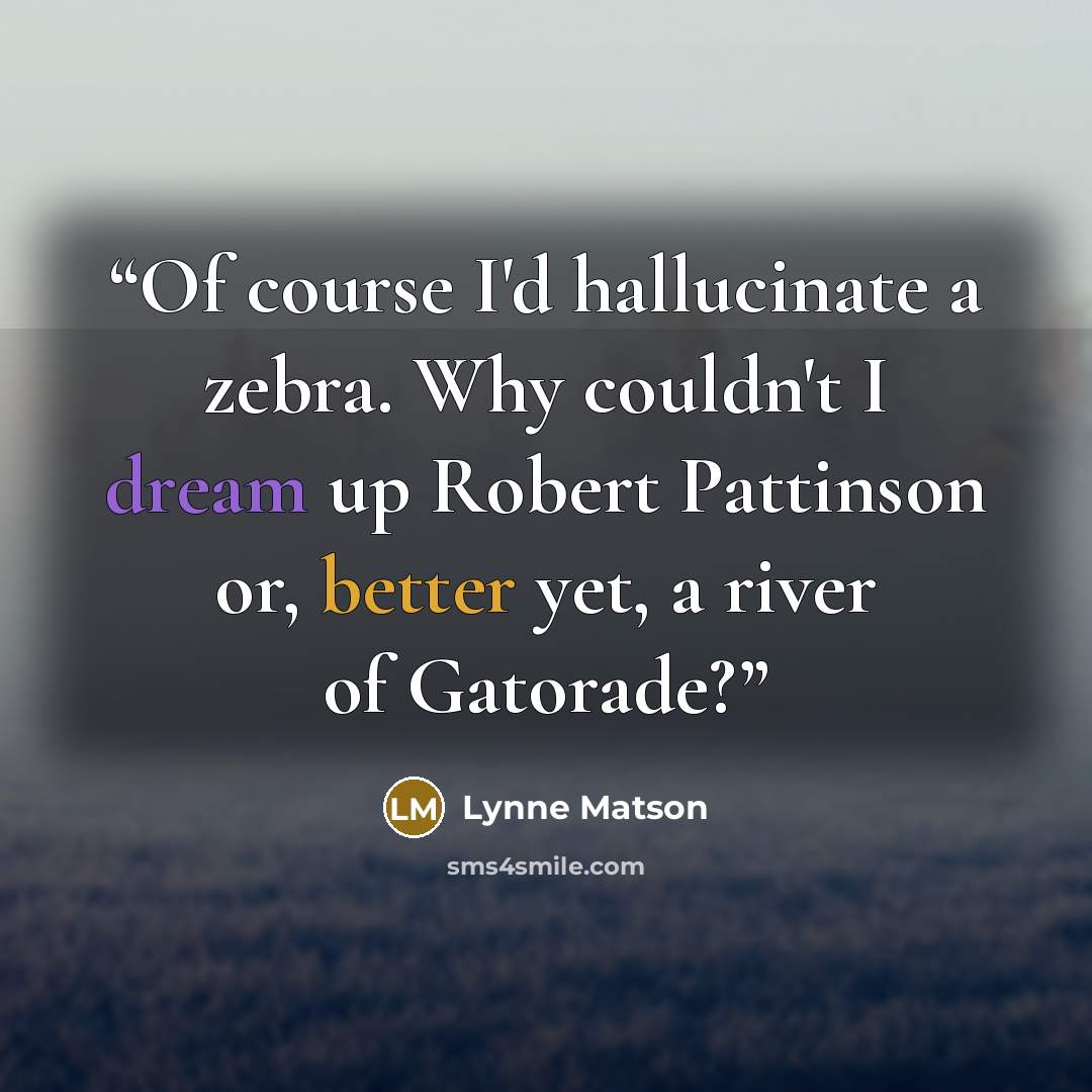 “Of course I'd hallucinate a zebra. Why couldn't I dream up Robert Pattinson or, better yet, a river of Gatorade?” quote by Lynne Matson