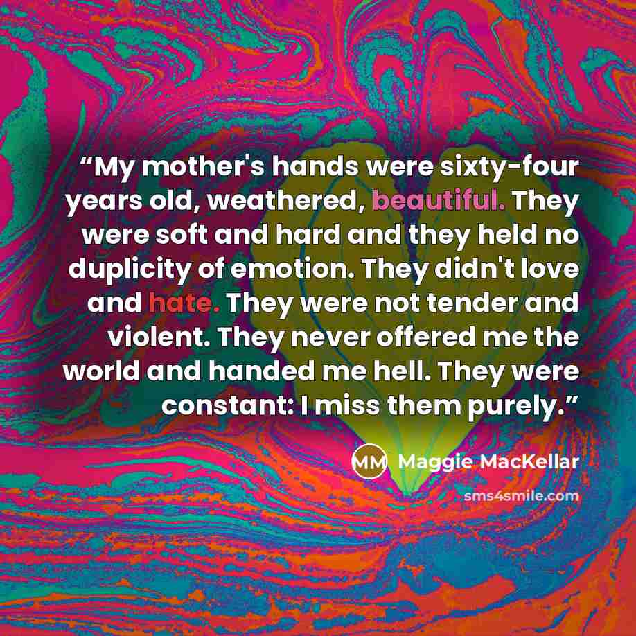 “My mother's hands were sixty-four years old, weathered, beautiful. They were soft and hard and they held no duplicity of emotion. They didn't love and hate. They were not tender and violent. They never offered me the world and handed me hell. They were constant: I miss them purely.” quote by Maggie MacKellar