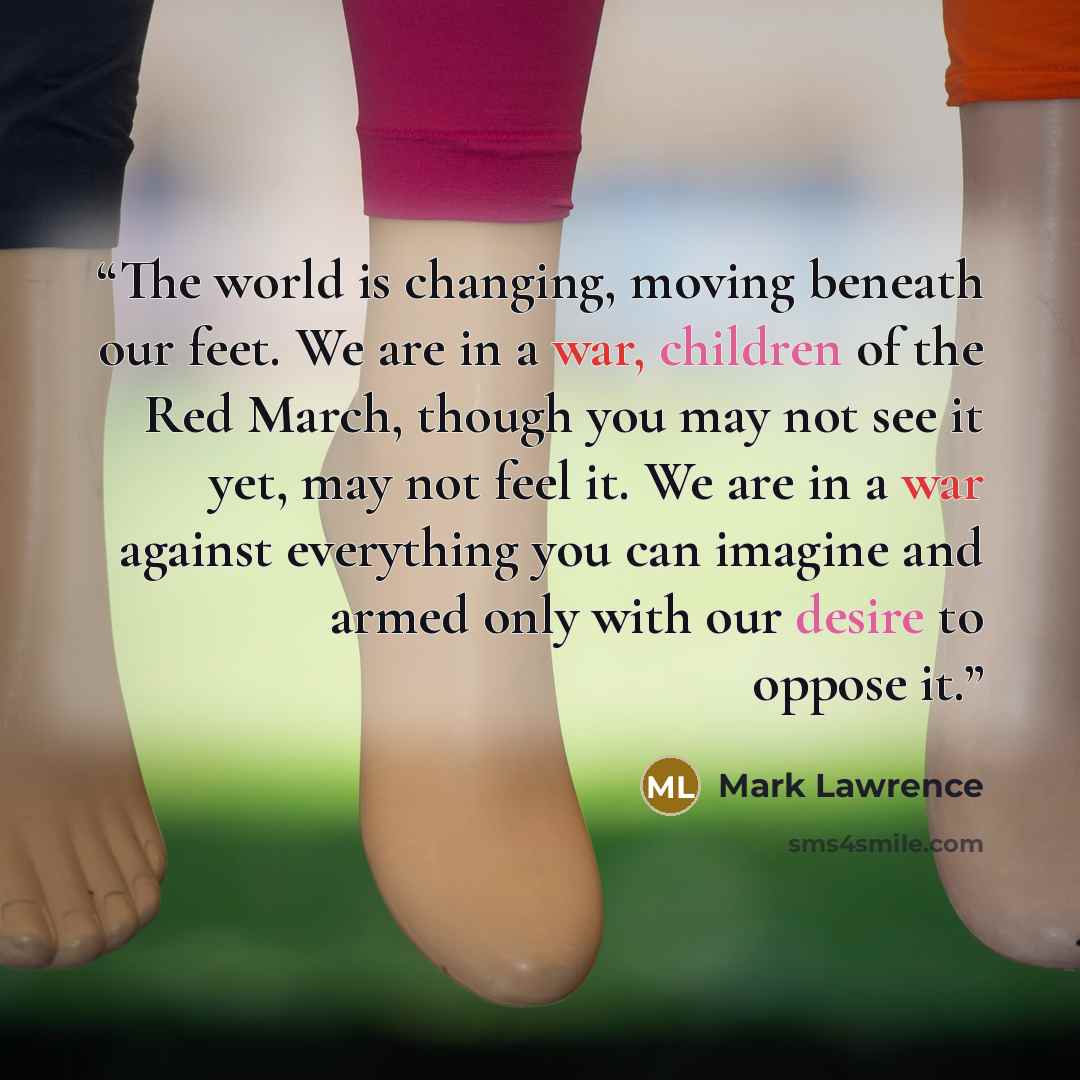 “The world is changing, moving beneath our feet. We are in a war, children of the Red March, though you may not see it yet, may not feel it. We are in a war against everything you can imagine and armed only with our desire to oppose it.” quote by Mark Lawrence