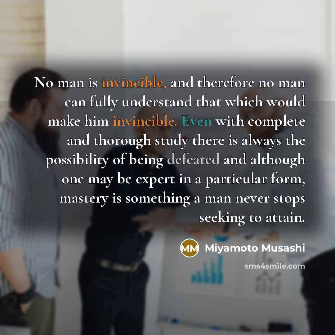 “No man is invincible, and therefore no man can fully understand that which would make him invincible. Even with complete and thorough study there is always the possibility of being defeated and although one may be expert in a particular form, mastery is something a man never stops seeking to attain.” quote by Miyamoto Musashi