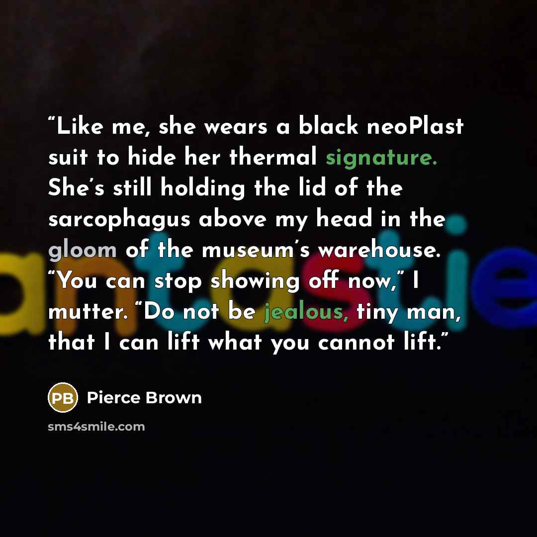 “Like me, she wears a black neoPlast suit to hide her thermal signature. She’s still holding the lid of the sarcophagus above my head in the gloom of the museum’s warehouse. “You can stop showing off now,” I mutter. “Do not be jealous, tiny man, that I can lift what you cannot lift.” quote by Pierce Brown