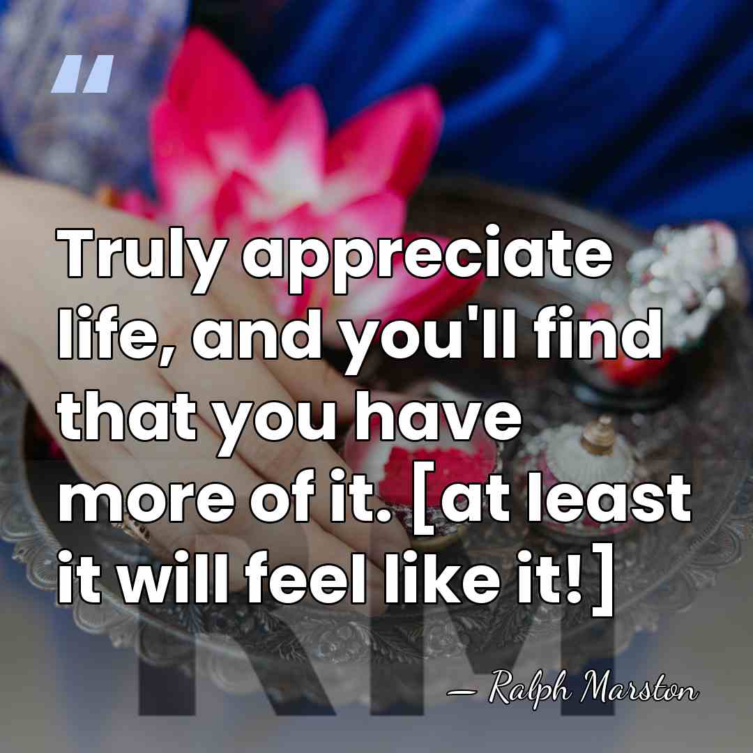 Truly appreciate life, and you'll find that you have more of it.&hellip; - Ralph Marston