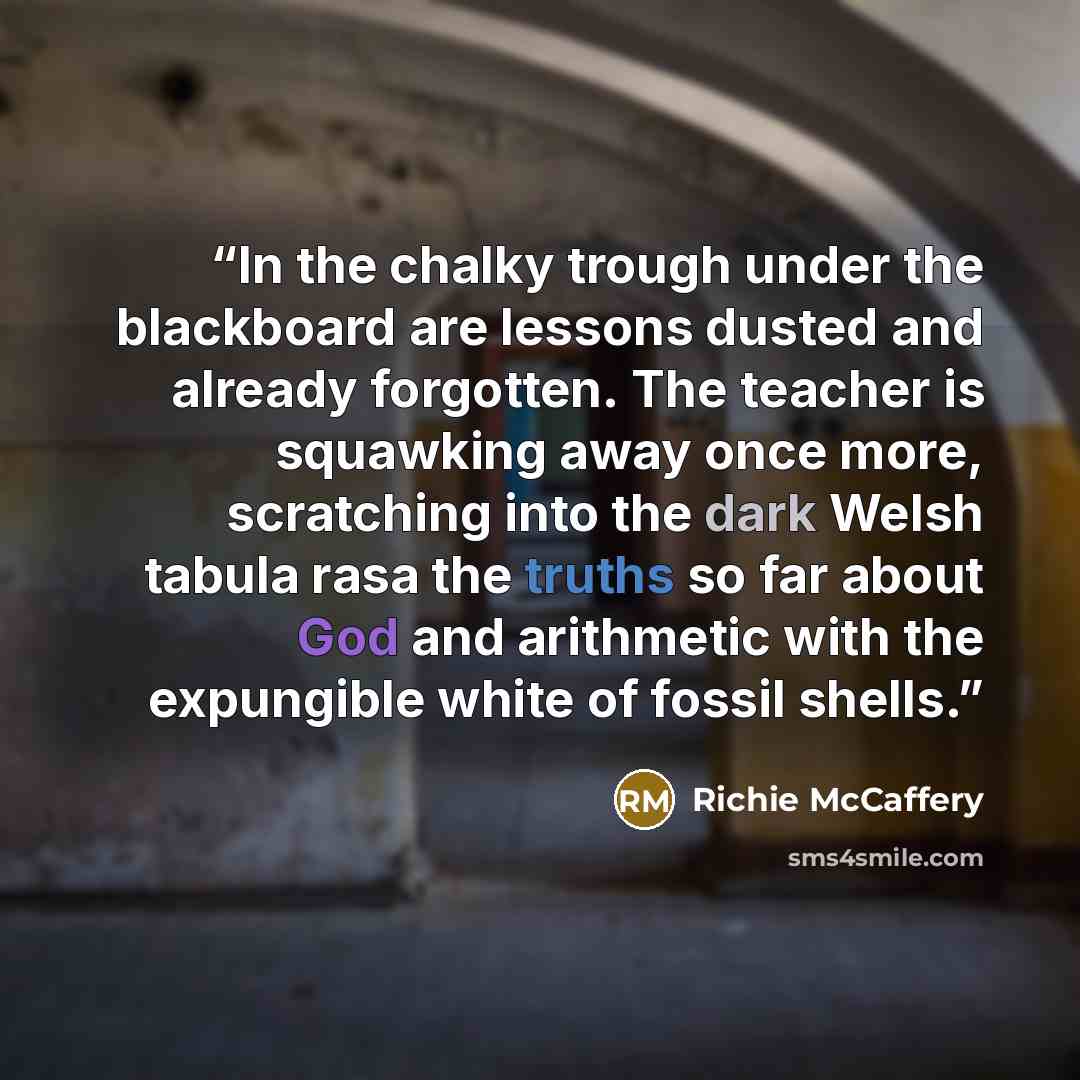 “In the chalky trough under the blackboard are lessons dusted and already forgotten. The teacher is squawking away once more, scratching into the dark Welsh tabula rasa the truths so far about God and arithmetic with the expungible white of fossil shells.” quote by Richie McCaffery