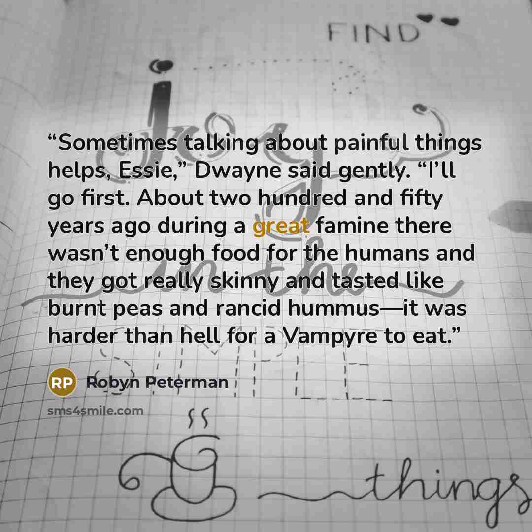 “Sometimes talking about painful things helps, Essie,” Dwayne said gently. “I’ll go first. About two hundred and fifty years ago during a great famine there wasn’t enough food for the humans and they got really skinny and tasted like burnt peas and rancid hummus—it was harder than hell for a…” quote by Robyn Peterman