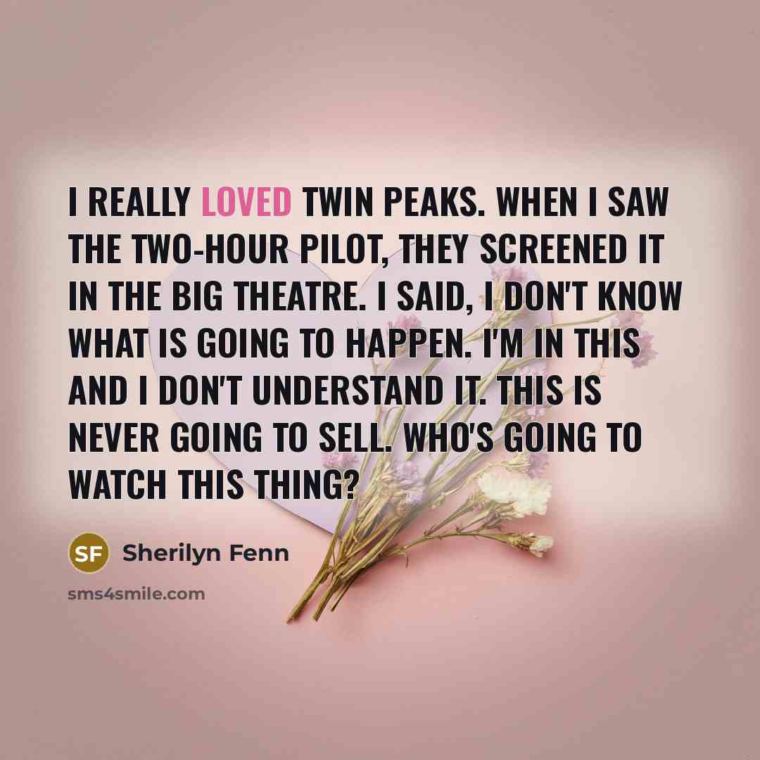 “I really loved Twin Peaks. When I saw the two-hour pilot, they screened it in the big theatre. I said, I don't know what is going to happen. I'm in this and I don't understand it. This is never going to sell. Who's going to watch this thing?” quote by Sherilyn Fenn