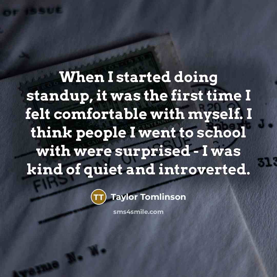 “When I started doing standup, it was the first time I felt comfortable with myself. I think people I went to school with were surprised - I was kind of quiet and introverted.” quote by Taylor Tomlinson