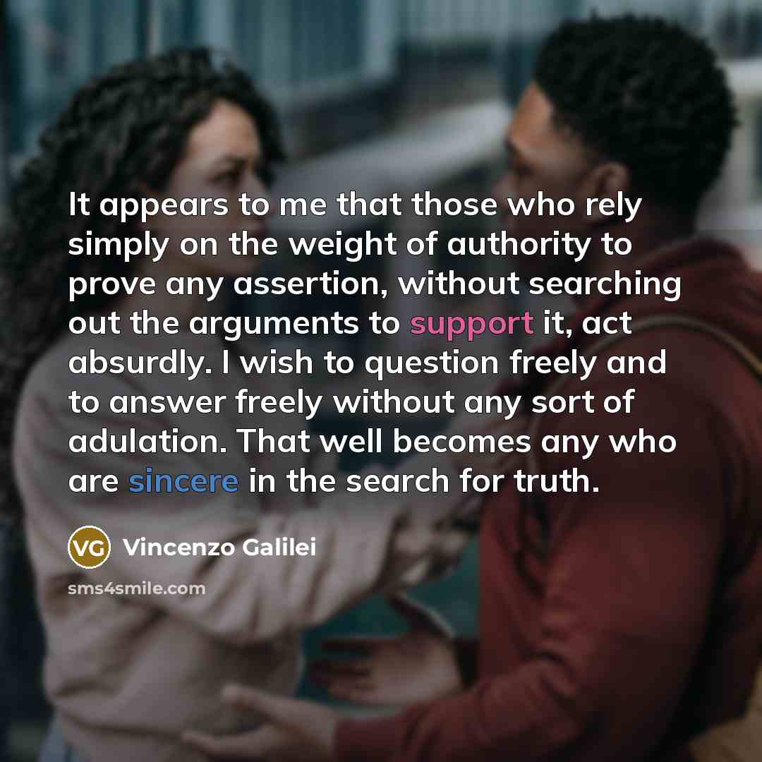 “It appears to me that those who rely simply on the weight of authority to prove any assertion, without searching out the arguments to support it, act absurdly. I wish to question freely and to answer freely without any sort of adulation. That well becomes any who are sincere in the search for truth.” quote by Vincenzo Galilei