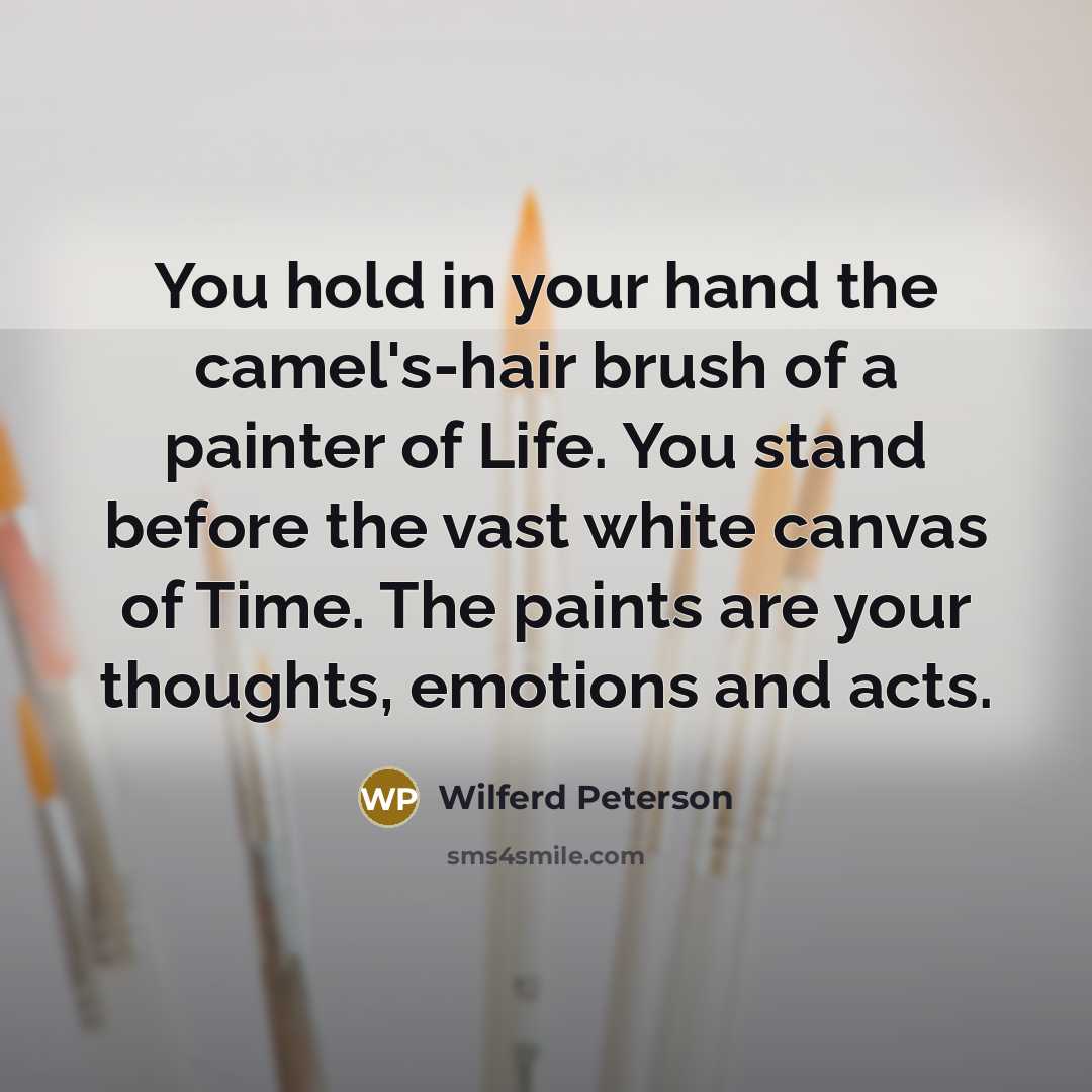 “You hold in your hand the camel's-hair brush of a painter of Life. You stand before the vast white canvas of Time. The paints are your thoughts, emotions and acts.” quote by Wilferd Peterson