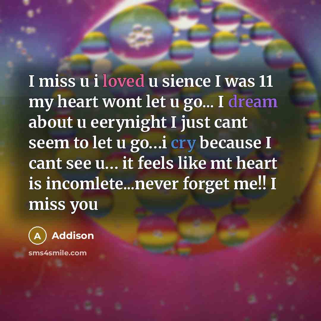 “I miss u i loved u sience I was 11 my heart wont let u go... I dream about u eerynight I just cant seem to let u go…i cry because I cant see u… it feels like mt heart is incomlete...never forget me!! I miss you” quote by Addison