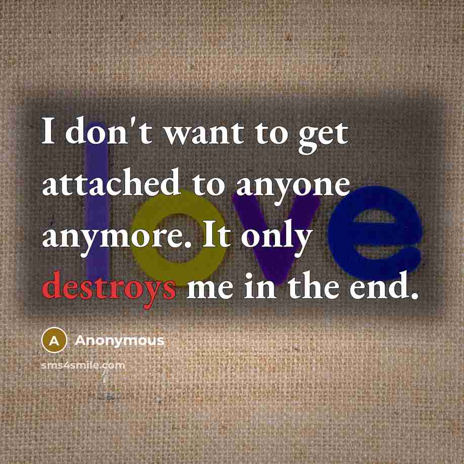 “I don't want to get attached to anyone anymore. It only destroys me in the end.” quote by Anonymous