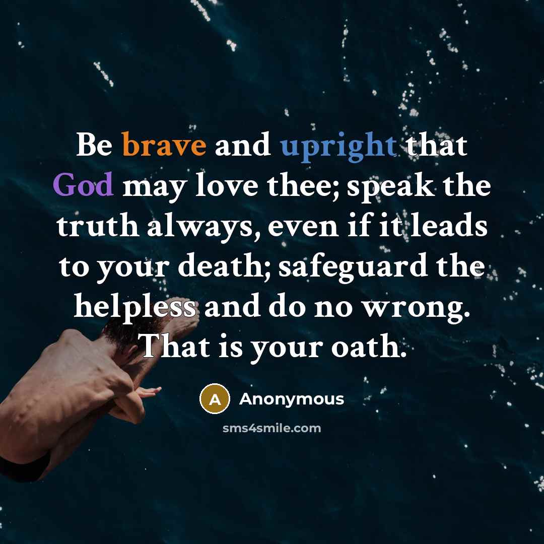 “Be brave and upright that God may love thee; speak the truth always, even if it leads to your death; safeguard the helpless and do no wrong. That is your oath.” quote by Anonymous