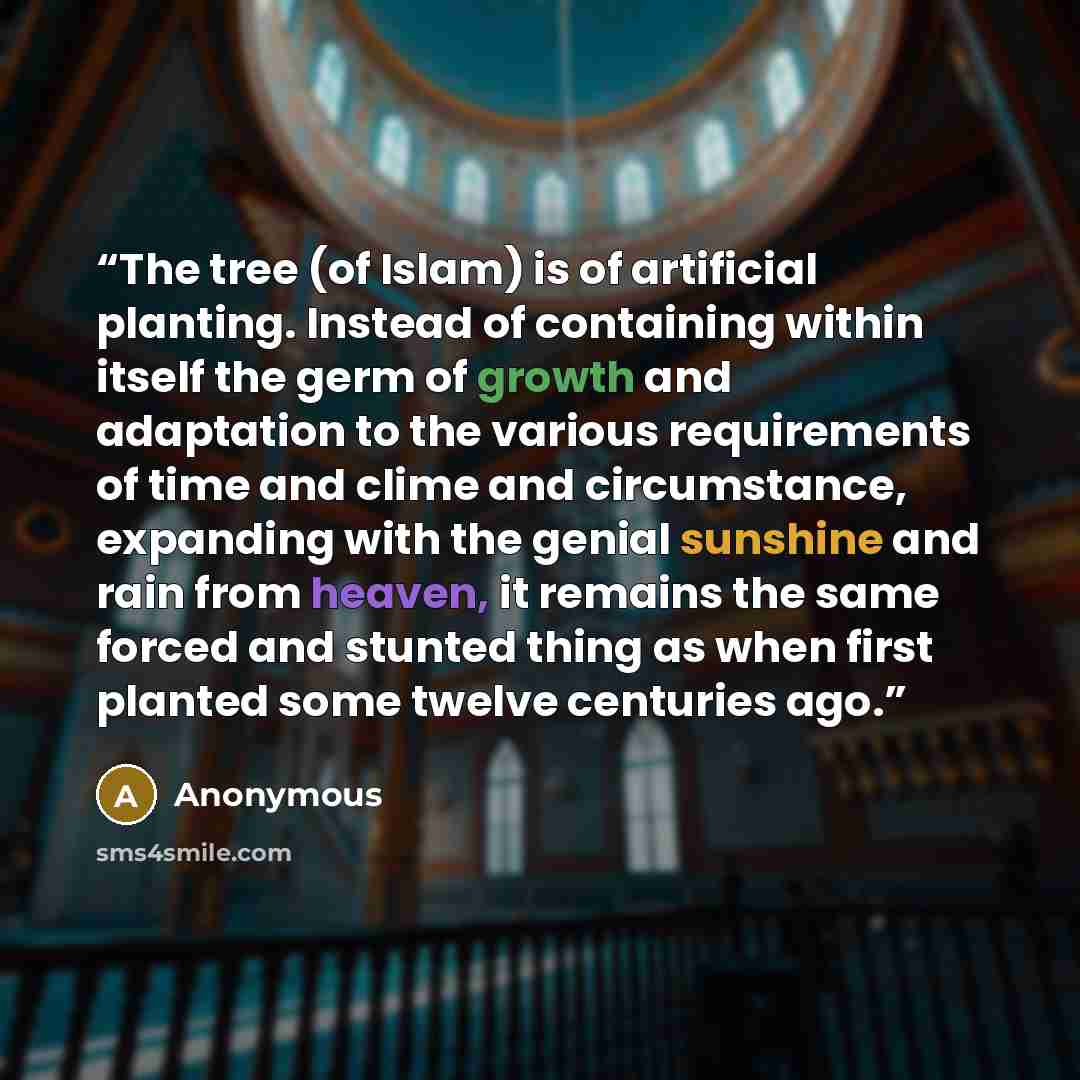 “The tree (of Islam) is of artificial planting. Instead of containing within itself the germ of growth and adaptation to the various requirements of time and clime and circumstance, expanding with the genial sunshine and rain from heaven, it remains the same forced and stunted thing as when first…” quote by Anonymous