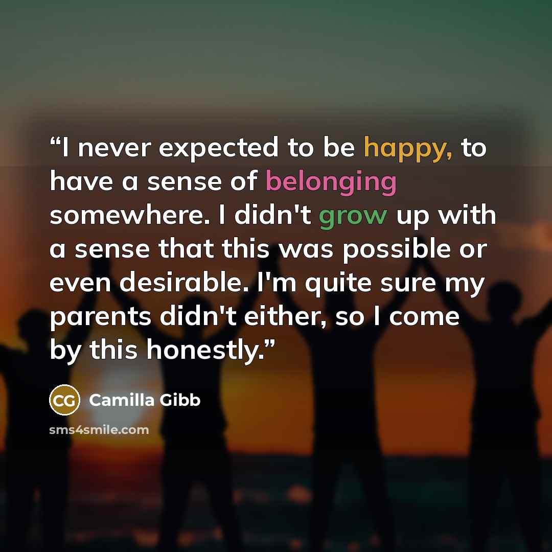“I never expected to be happy, to have a sense of belonging somewhere. I didn't grow up with a sense that this was possible or even desirable. I'm quite sure my parents didn't either, so I come by this honestly.” quote by Camilla Gibb