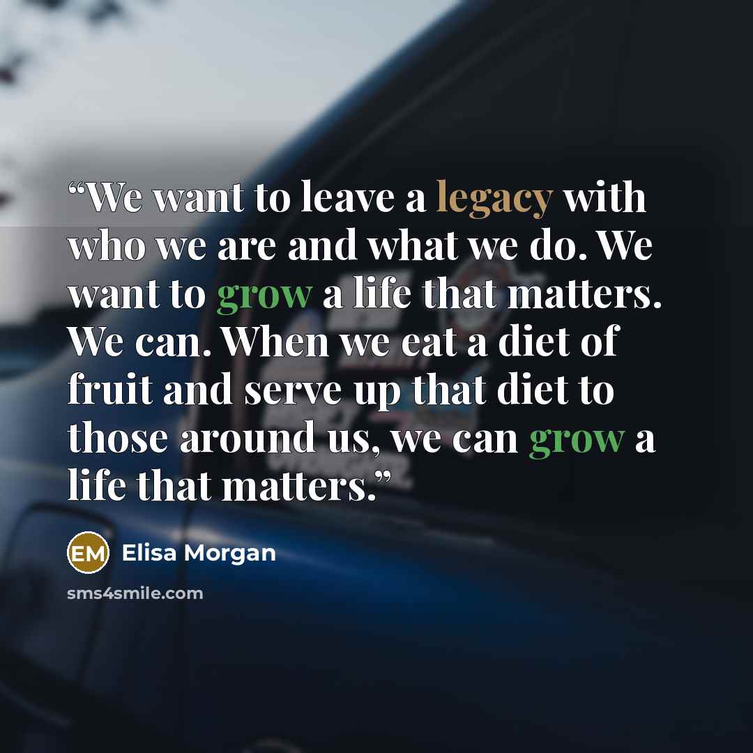 “We want to leave a legacy with who we are and what we do. We want to grow a life that matters. We can. When we eat a diet of fruit and serve up that diet to those around us, we can grow a life that matters.” quote by Elisa Morgan