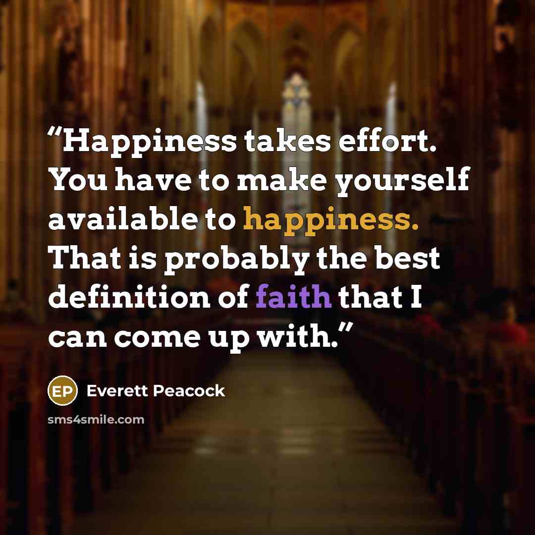 “Happiness takes effort. You have to make yourself available to happiness. That is probably the best definition of faith that I can come up with.” quote by Everett Peacock