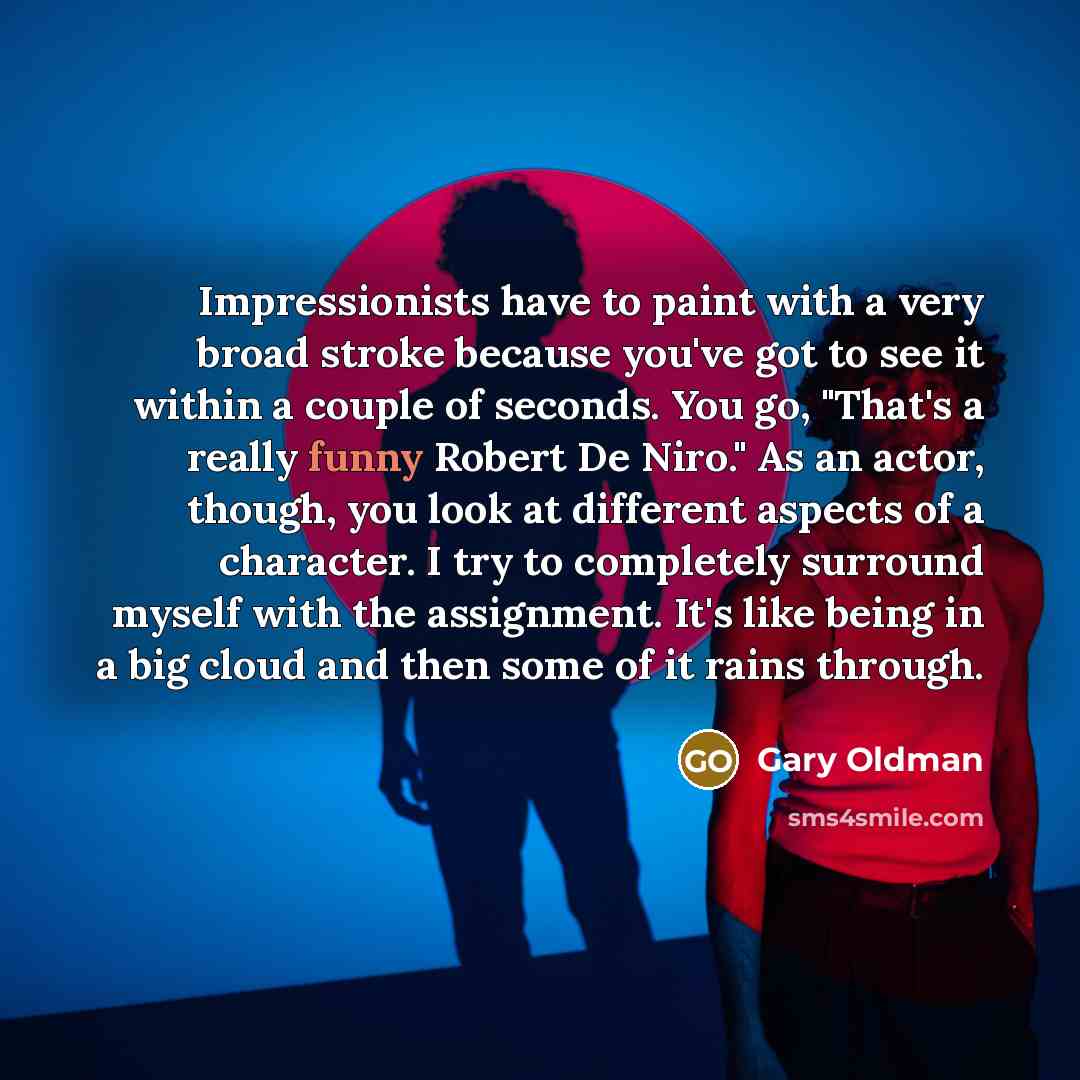 “Impressionists have to paint with a very broad stroke because you've got to see it within a couple of seconds. You go, "That's a really funny Robert De Niro." As an actor, though, you look at different aspects of a character. I try to completely surround myself with the assignment. It's like being…” quote by Gary Oldman