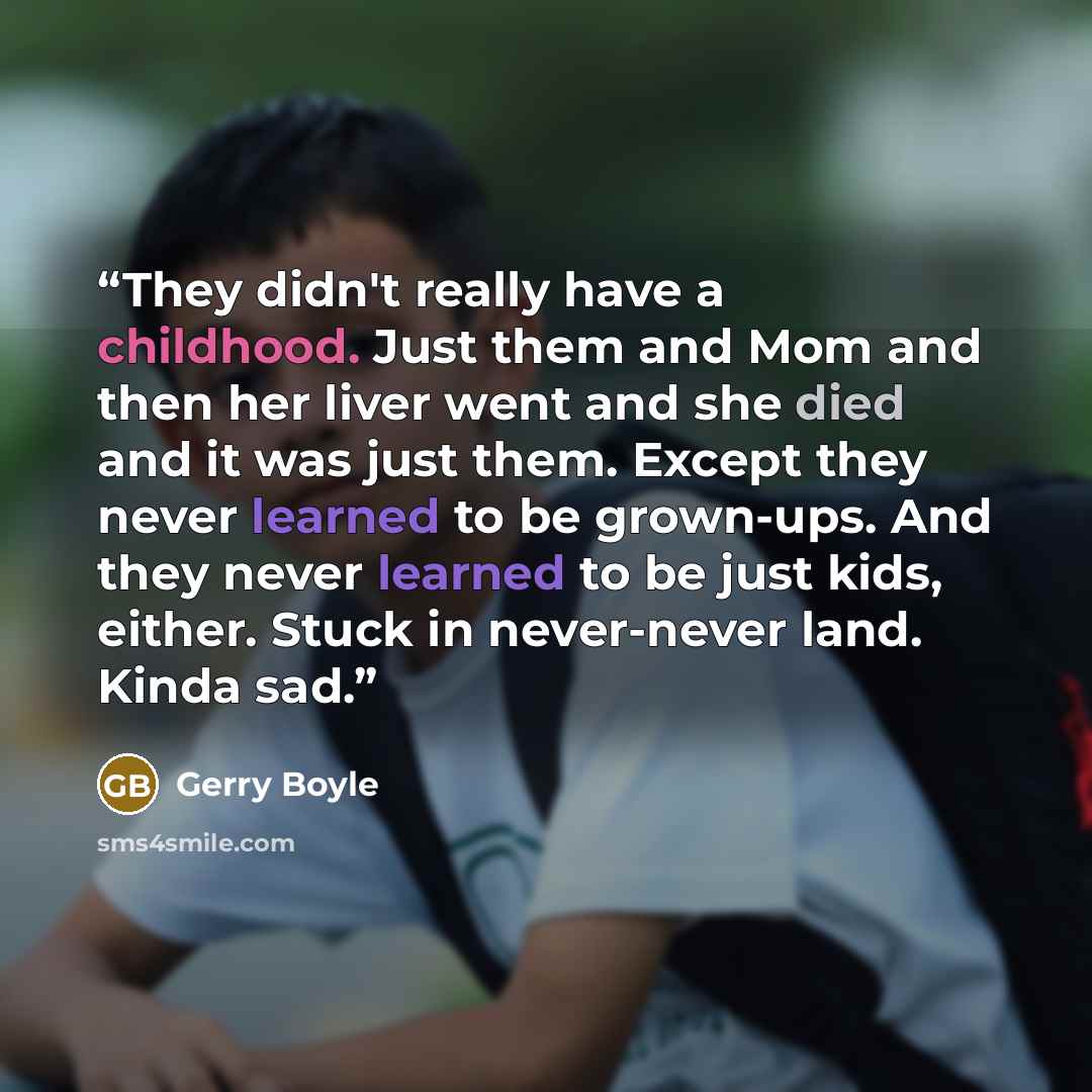 “They didn't really have a childhood. Just them and Mom and then her liver went and she died and it was just them. Except they never learned to be grown-ups. And they never learned to be just kids, either. Stuck in never-never land. Kinda sad.” quote by Gerry Boyle