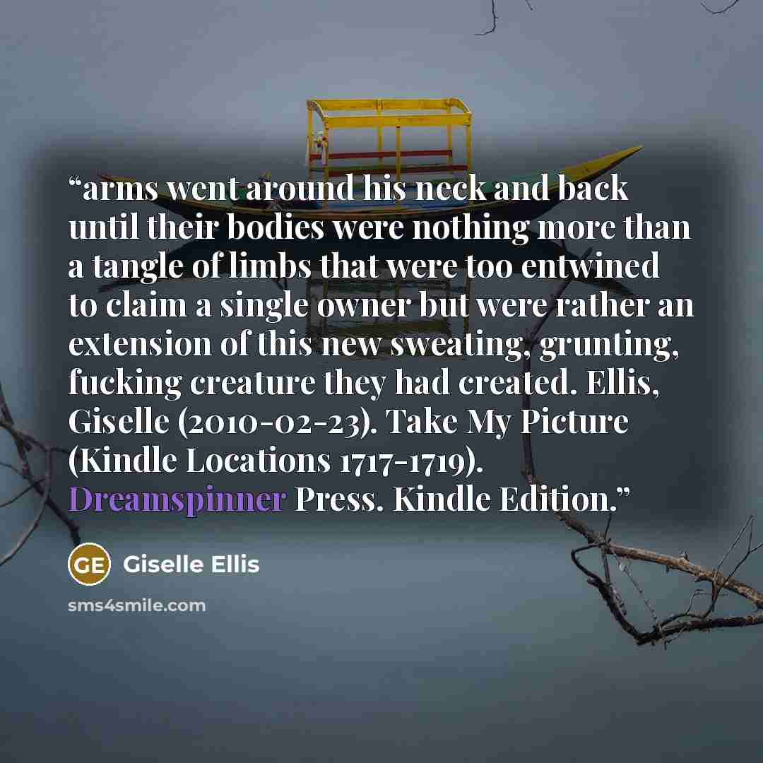“arms went around his neck and back until their bodies were nothing more than a tangle of limbs that were too entwined to claim a single owner but were rather an extension of this new sweating, grunting, fucking creature they had created. Ellis, Giselle (2010-02-23). Take My Picture (Kindle…” quote by Giselle Ellis