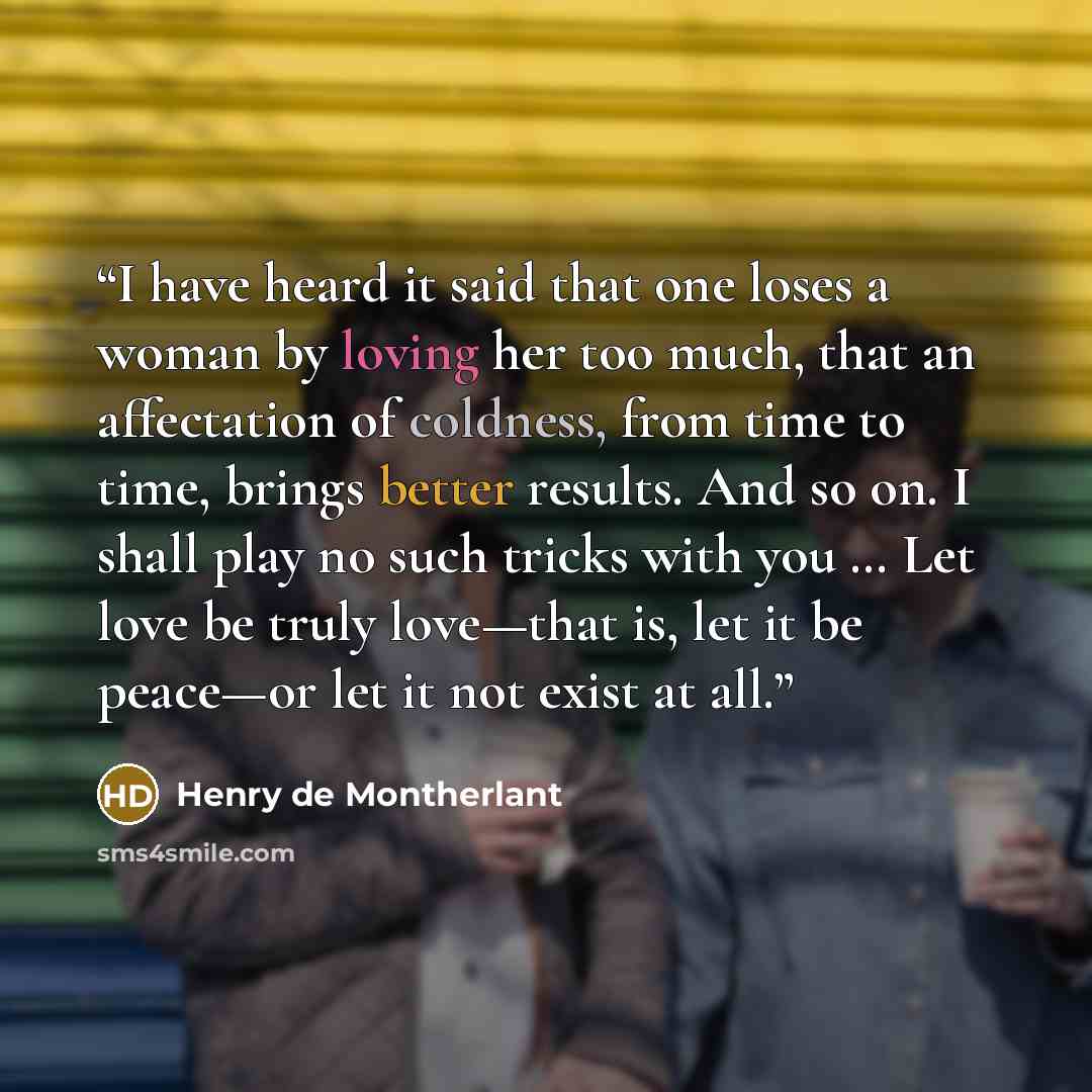 “I have heard it said that one loses a woman by loving her too much, that an affectation of coldness, from time to time, brings better results. And so on. I shall play no such tricks with you … Let love be truly love—that is, let it be peace—or let it not exist at all.” quote by Henry de Montherlant