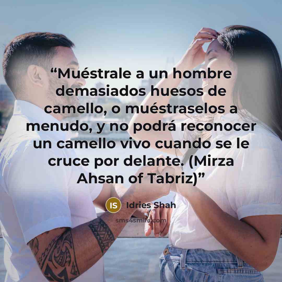 “Muéstrale a un hombre demasiados huesos de camello, o muéstraselos a menudo, y no podrá reconocer un camello vivo cuando se le cruce por delante. (Mirza Ahsan of Tabriz)” quote by Idries Shah