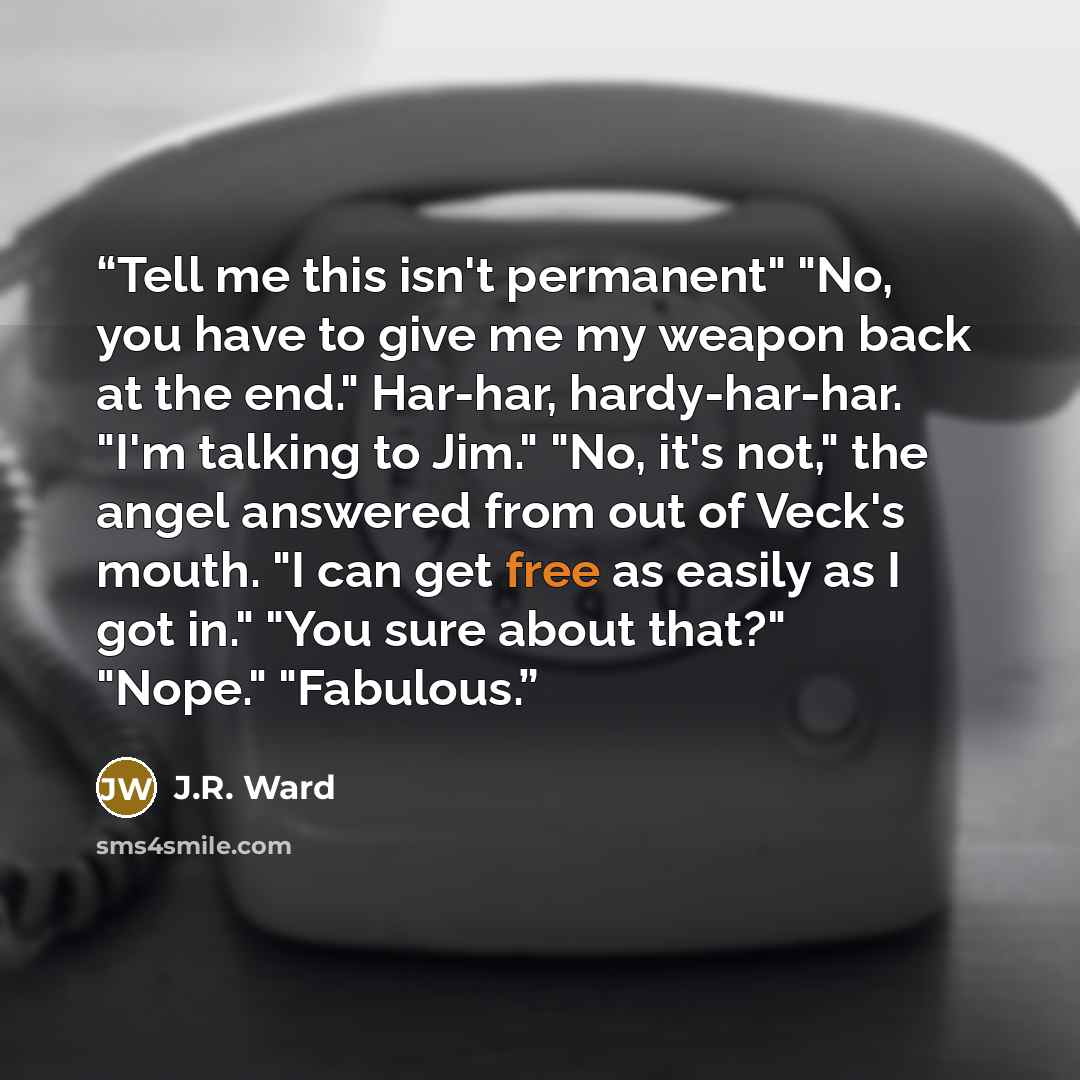 “Tell me this isn't permanent" "No, you have to give me my weapon back at the end." Har-har, hardy-har-har. "I'm talking to Jim." "No, it's not," the angel answered from out of Veck's mouth. "I can get free as easily as I got in." "You sure about that?" "Nope." "Fabulous.” quote by J.R. Ward