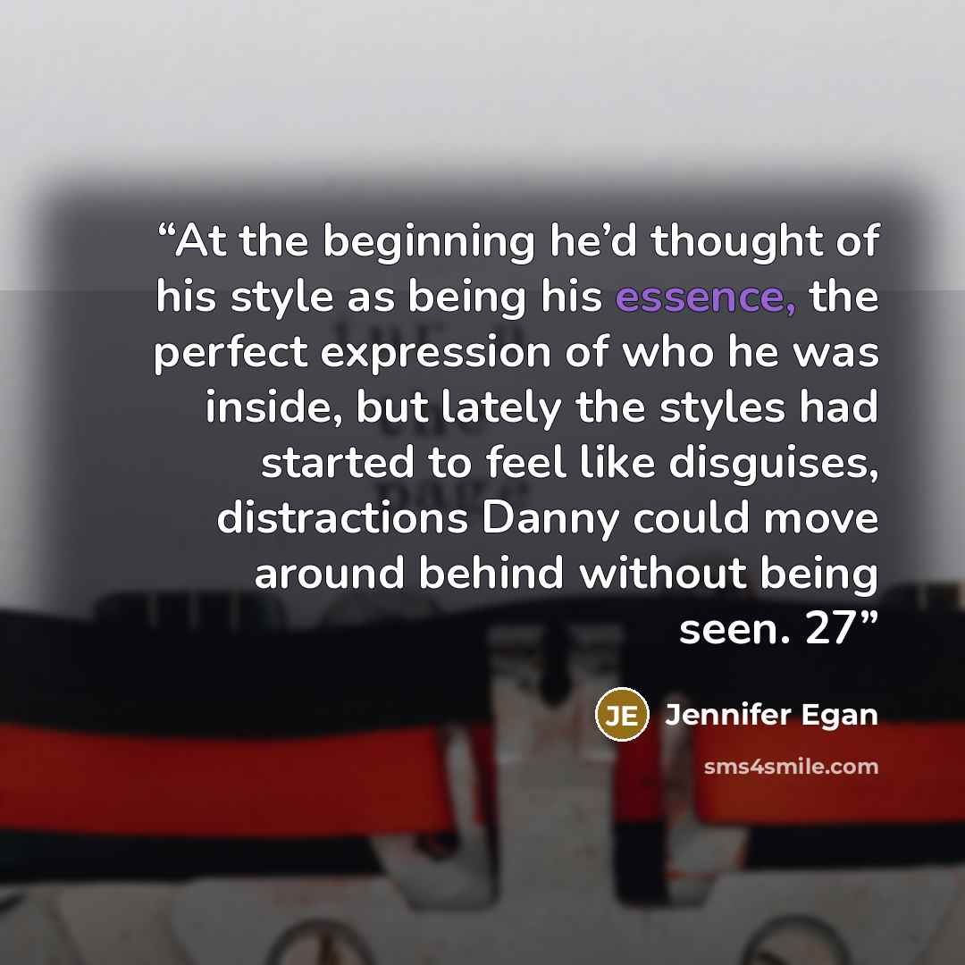 “At the beginning he’d thought of his style as being his essence, the perfect expression of who he was inside, but lately the styles had started to feel like disguises, distractions Danny could move around behind without being seen. 27” quote by Jennifer Egan