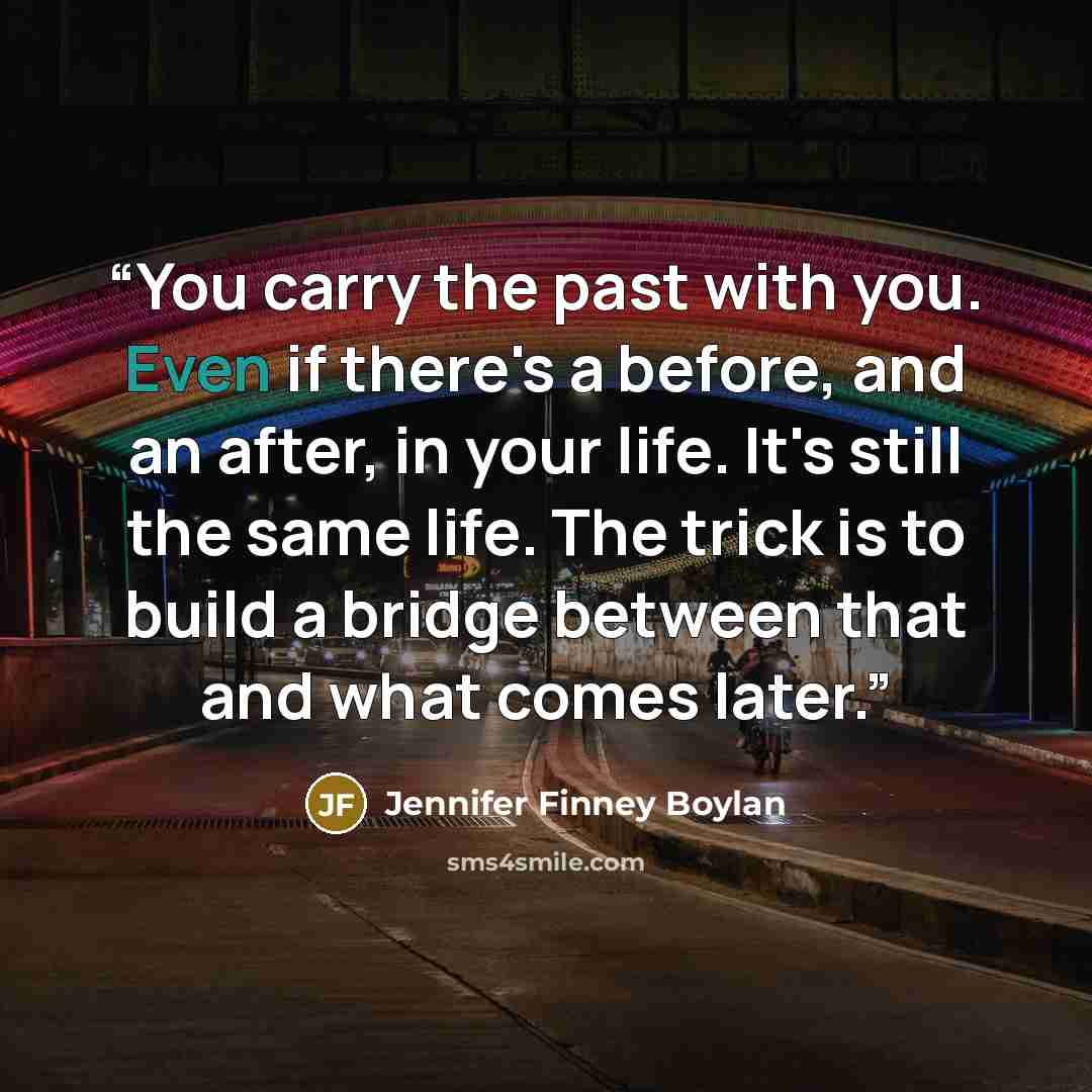 “You carry the past with you. Even if there's a before, and an after, in your life. It's still the same life. The trick is to build a bridge between that and what comes later.” quote by Jennifer Finney Boylan
