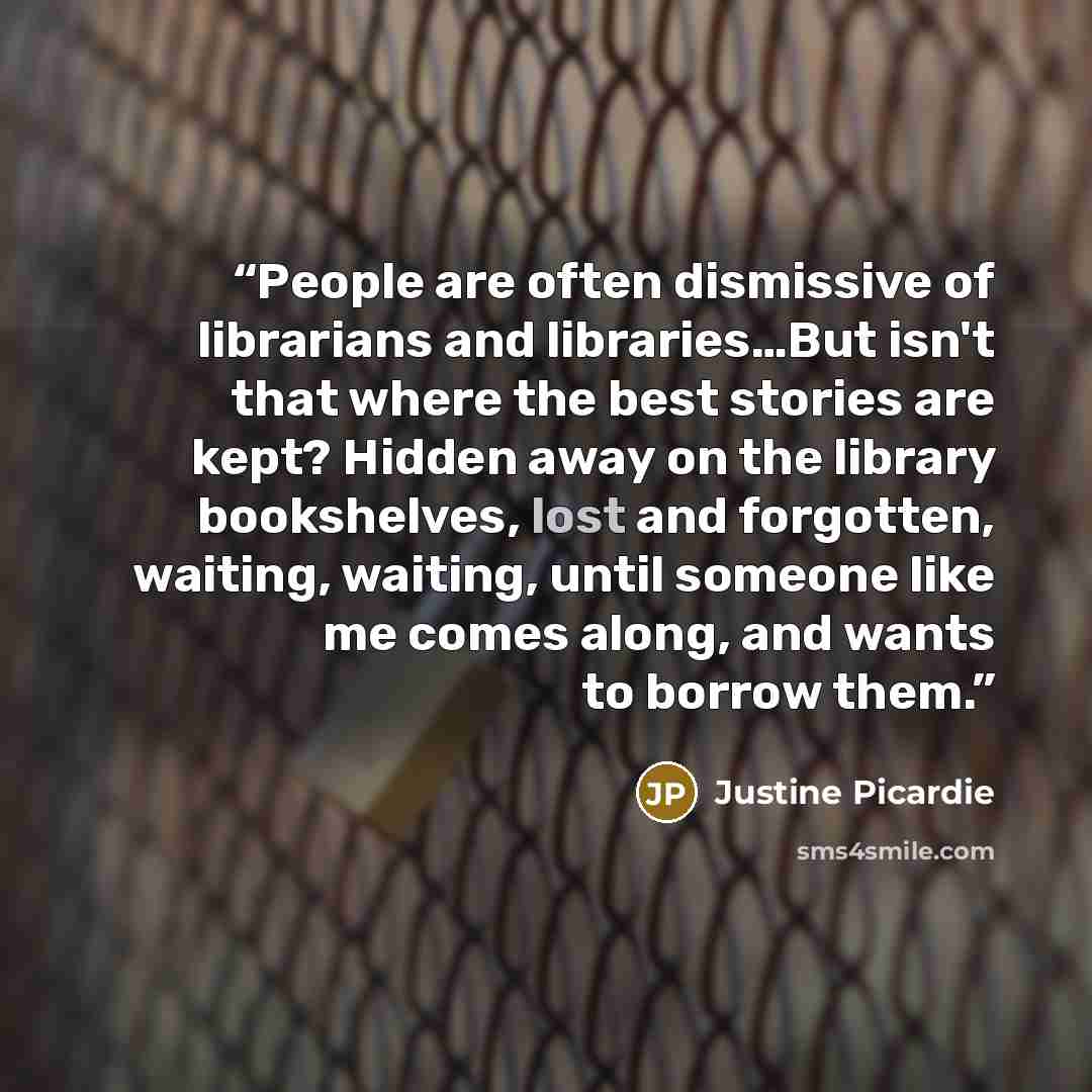 “People are often dismissive of librarians and libraries…But isn't that where the best stories are kept? Hidden away on the library bookshelves, lost and forgotten, waiting, waiting, until someone like me comes along, and wants to borrow them.” quote by Justine Picardie