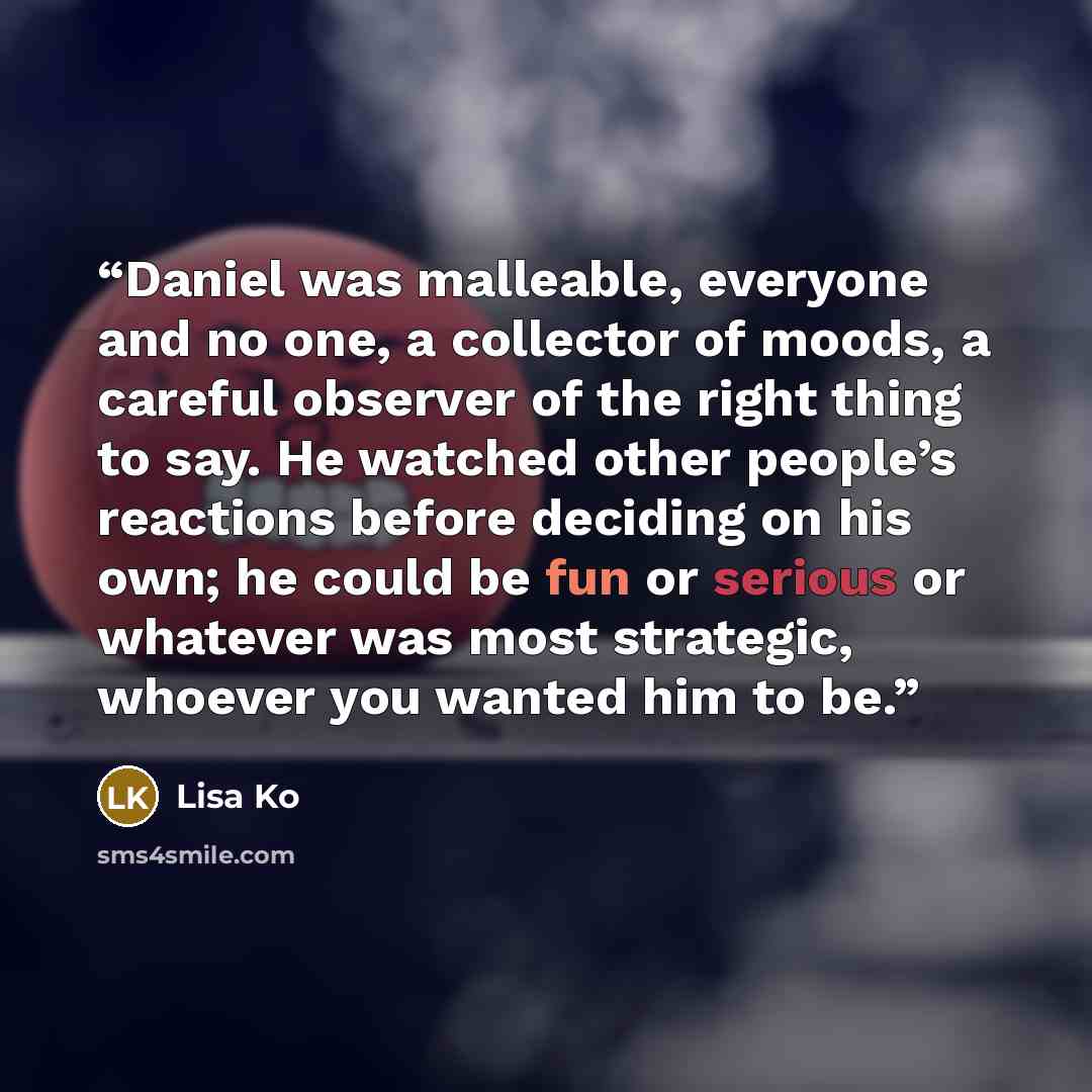 “Daniel was malleable, everyone and no one, a collector of moods, a careful observer of the right thing to say. He watched other people’s reactions before deciding on his own; he could be fun or serious or whatever was most strategic, whoever you wanted him to be.” quote by Lisa Ko