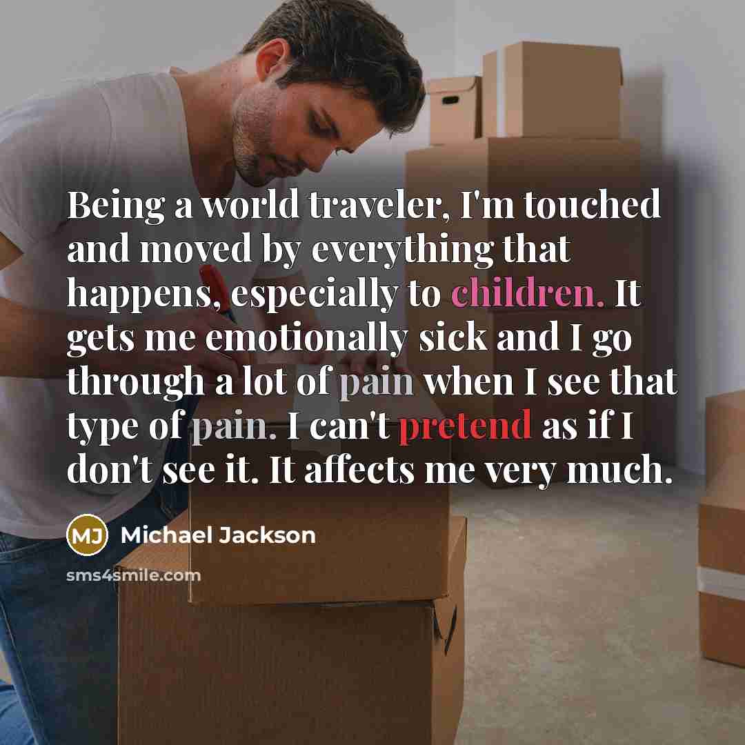 “Being a world traveler, I'm touched and moved by everything that happens, especially to children. It gets me emotionally sick and I go through a lot of pain when I see that type of pain. I can't pretend as if I don't see it. It affects me very much.” quote by Michael Jackson