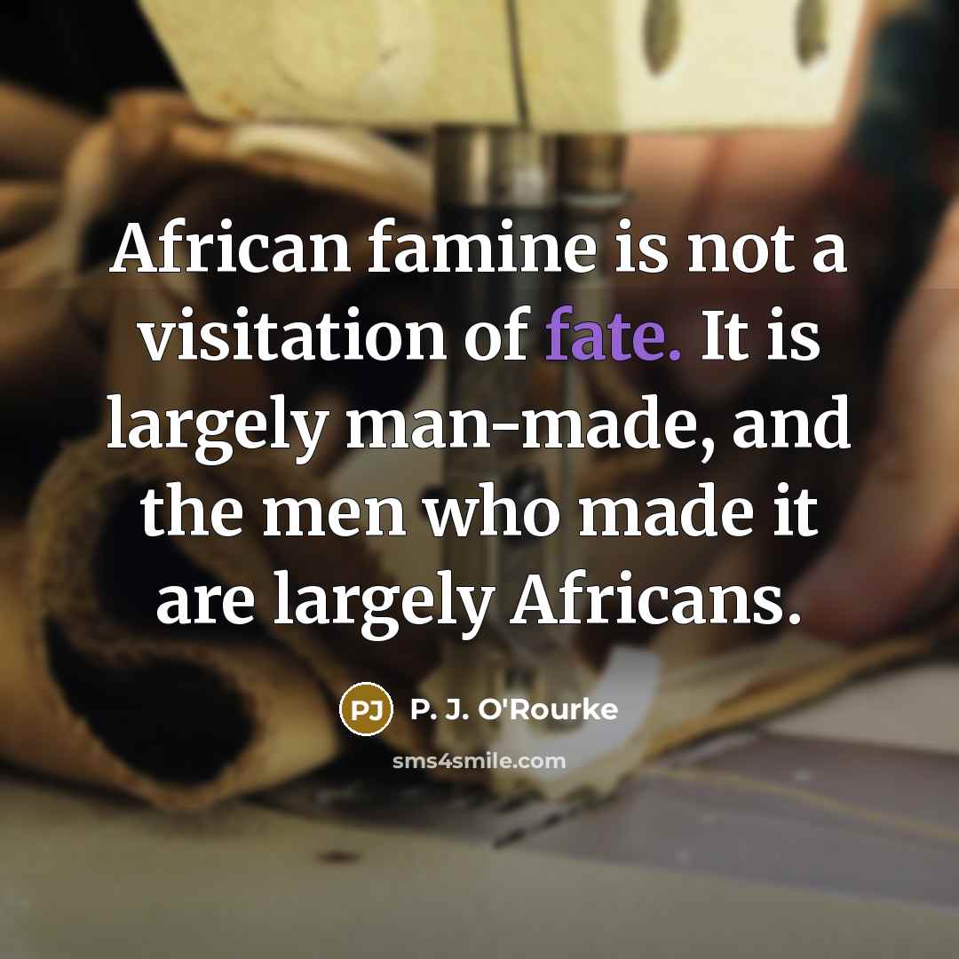 “African famine is not a visitation of fate. It is largely man-made, and the men who made it are largely Africans.” quote by P. J. O'Rourke