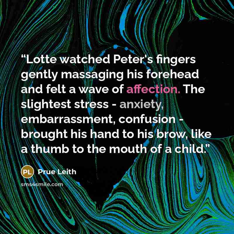 “Lotte watched Peter's fingers gently massaging his forehead and felt a wave of affection. The slightest stress - anxiety, embarrassment, confusion - brought his hand to his brow, like a thumb to the mouth of a child.” quote by Prue Leith