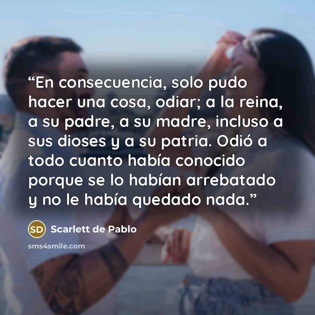 “En consecuencia, solo pudo hacer una cosa, odiar; a la reina, a su padre, a su madre, incluso a sus dioses y a su patria. Odió a todo cuanto había conocido porque se lo habían arrebatado y no le había quedado nada.” quote by Scarlett de Pablo