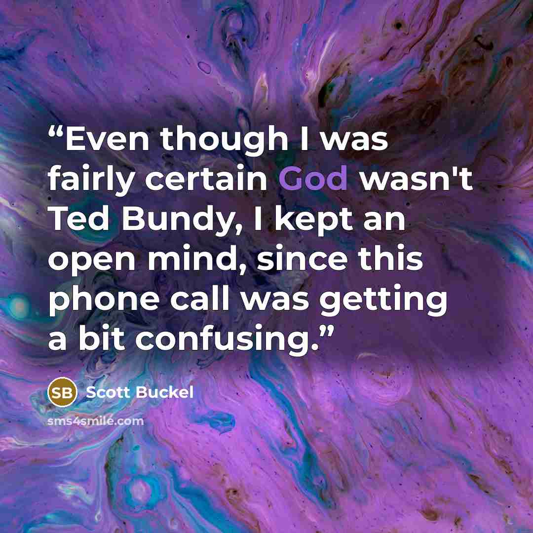 “Even though I was fairly certain God wasn't Ted Bundy, I kept an open mind, since this phone call was getting a bit confusing.” quote by Scott Buckel