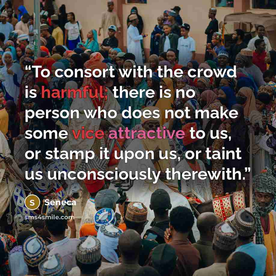 “To consort with the crowd is harmful; there is no person who does not make some vice attractive to us, or stamp it upon us, or taint us unconsciously therewith.” quote by Seneca