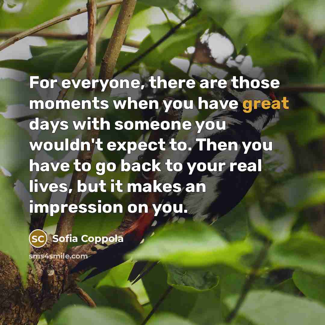 “For everyone, there are those moments when you have great days with someone you wouldn't expect to. Then you have to go back to your real lives, but it makes an impression on you.” quote by Sofia Coppola