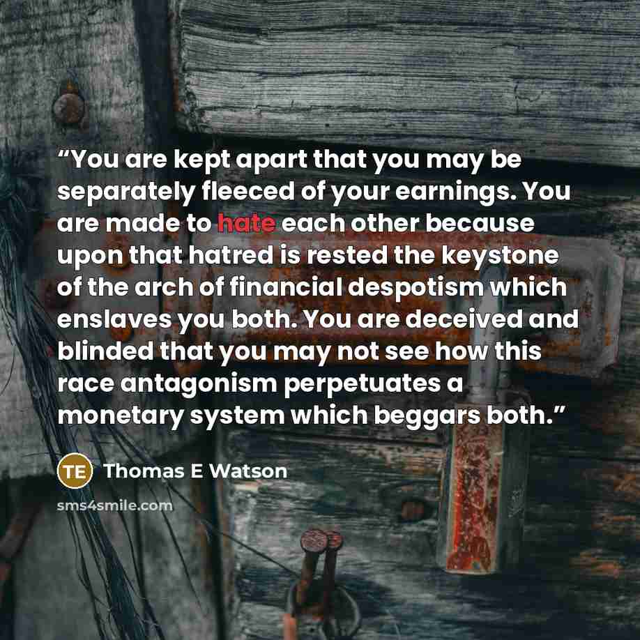 “You are kept apart that you may be separately fleeced of your earnings. You are made to hate each other because upon that hatred is rested the keystone of the arch of financial despotism which enslaves you both. You are deceived and blinded that you may not see how this race antagonism perpetuates…” quote by Thomas E Watson