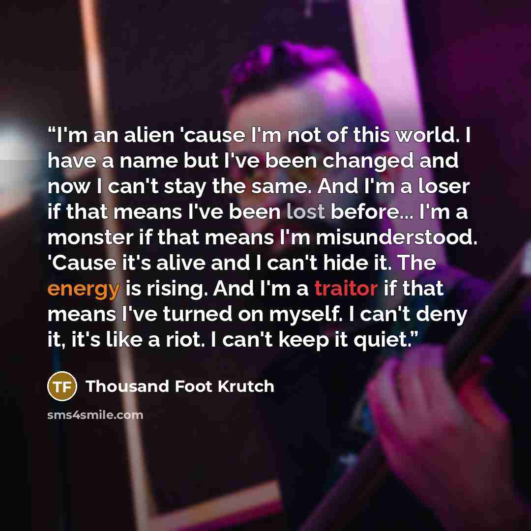“I'm an alien 'cause I'm not of this world. I have a name but I've been changed and now I can't stay the same. And I'm a loser if that means I've been lost before... I'm a monster if that means I'm misunderstood. 'Cause it's alive and I can't hide it. The energy is rising. And I'm a traitor if that…” quote by Thousand Foot Krutch