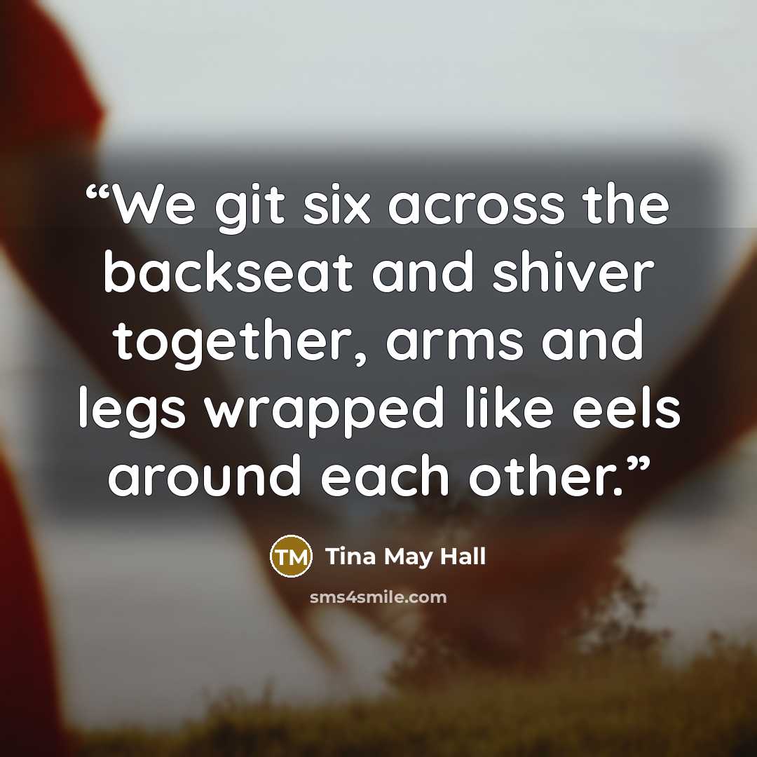“We git six across the backseat and shiver together, arms and legs wrapped like eels around each other.” quote by Tina May Hall